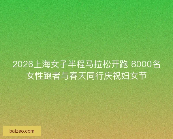 2026上海女子半程马拉松开跑 8000名女性跑者与春天同行庆祝妇女节