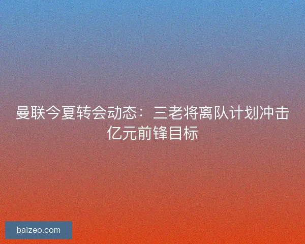 曼联今夏转会动态：三老将离队计划冲击亿元前锋目标
