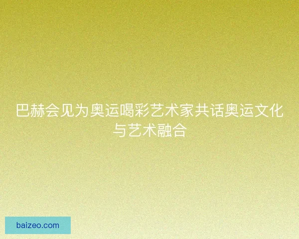 巴赫会见为奥运喝彩艺术家共话奥运文化与艺术融合